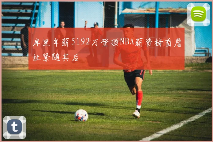 库里年薪5192万登顶NBA薪资榜首詹杜紧随其后