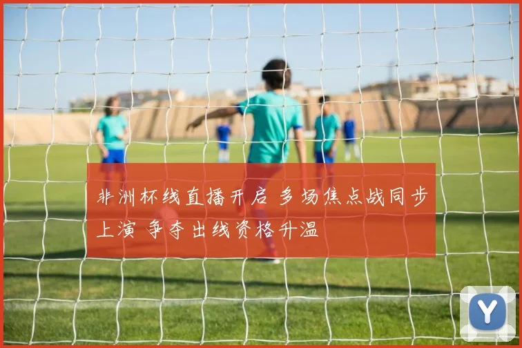 非洲杯线直播开启 多场焦点战同步上演 争夺出线资格升温