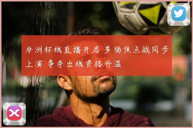 非洲杯线直播开启 多场焦点战同步上演 争夺出线资格升温