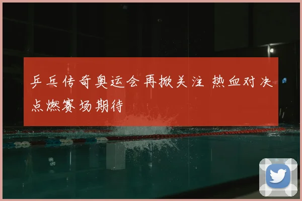 乒乓传奇奥运会再掀关注 热血对决点燃赛场期待