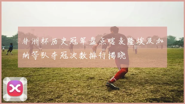 非洲杯历史冠军盘点喀麦隆埃及加纳等队夺冠次数排行揭晓