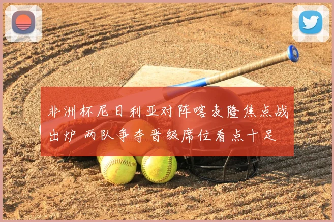 非洲杯尼日利亚对阵喀麦隆焦点战出炉 两队争夺晋级席位看点十足