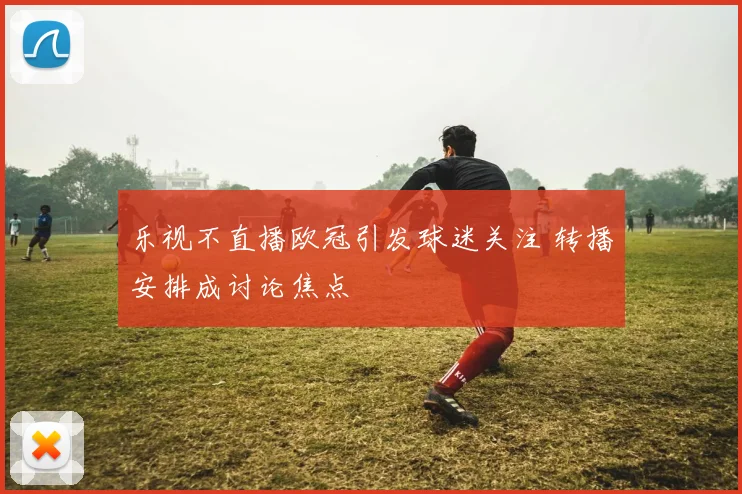 乐视不直播欧冠引发球迷关注 转播安排成讨论焦点