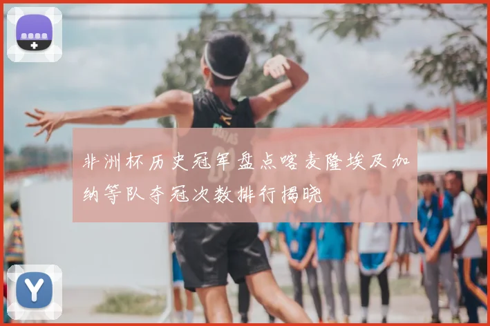 非洲杯历史冠军盘点喀麦隆埃及加纳等队夺冠次数排行揭晓