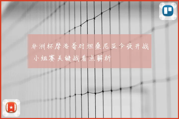非洲杯摩洛哥对坦桑尼亚今夜开战 小组赛关键战看点解析