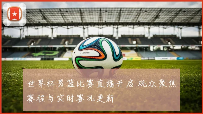 世界杯男篮比赛直播开启 观众聚焦赛程与实时赛况更新