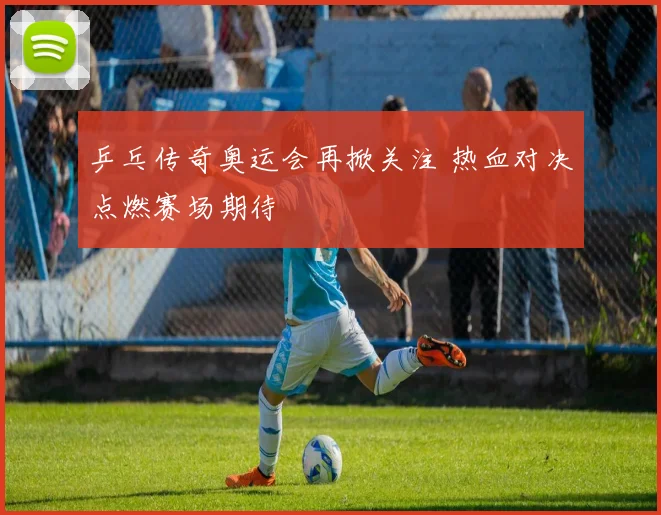 乒乓传奇奥运会再掀关注 热血对决点燃赛场期待