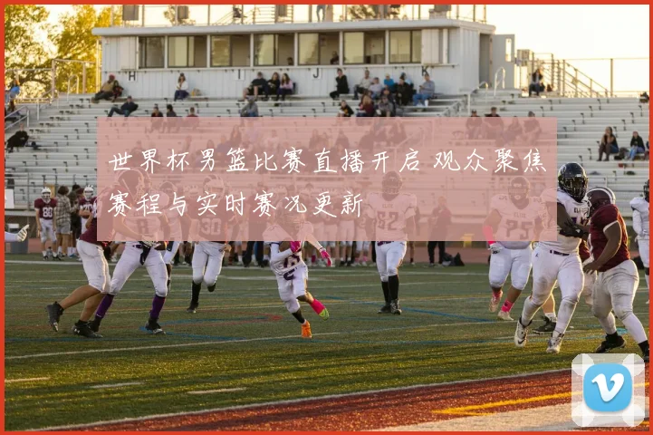 世界杯男篮比赛直播开启 观众聚焦赛程与实时赛况更新