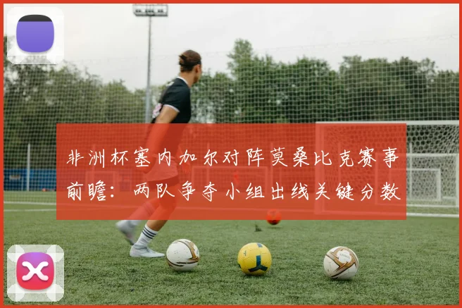 非洲杯塞内加尔对阵莫桑比克赛事前瞻：两队争夺小组出线关键分数
