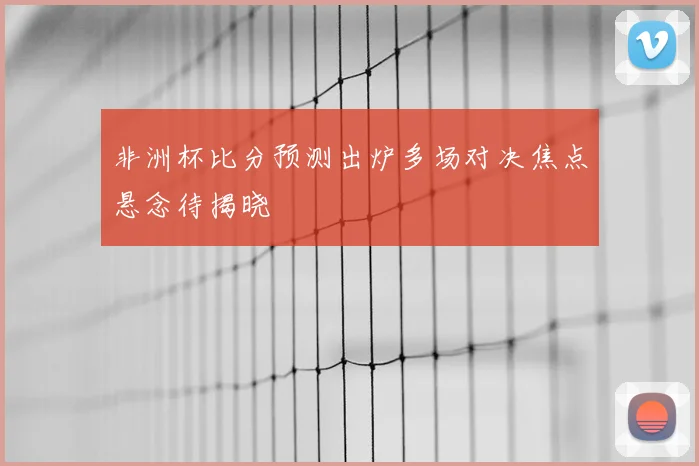 非洲杯比分预测出炉多场对决焦点悬念待揭晓