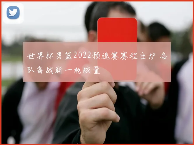 世界杯男篮2022预选赛赛程出炉 各队备战新一轮较量