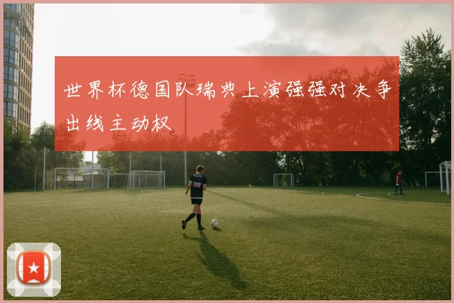 世界杯德国队瑞典上演强强对决争出线主动权