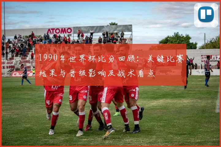1990年世界杯比分回顾：关键比赛结果与晋级影响及战术看点