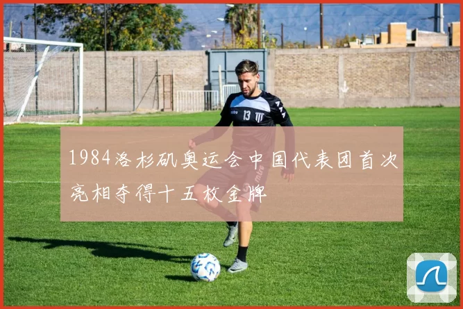 1984洛杉矶奥运会中国代表团首次亮相夺得十五枚金牌