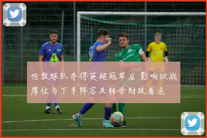 伦敦球队夺得英超冠军后 影响欧战席位与下季阵容及转会财政看点