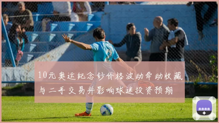 10元奥运纪念钞价格波动牵动收藏与二手交易并影响球迷投资预期