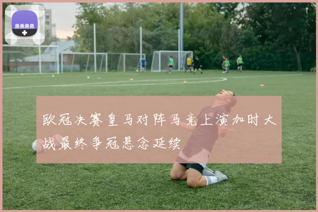 欧冠决赛皇马对阵马竞上演加时大战最终争冠悬念延续