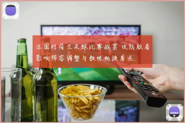 法国对荷兰足球比赛战罢 攻防胶着影响阵容调整与教练轮换看点