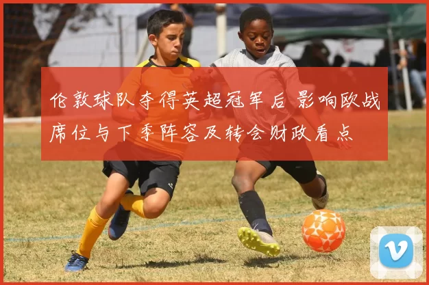 伦敦球队夺得英超冠军后 影响欧战席位与下季阵容及转会财政看点