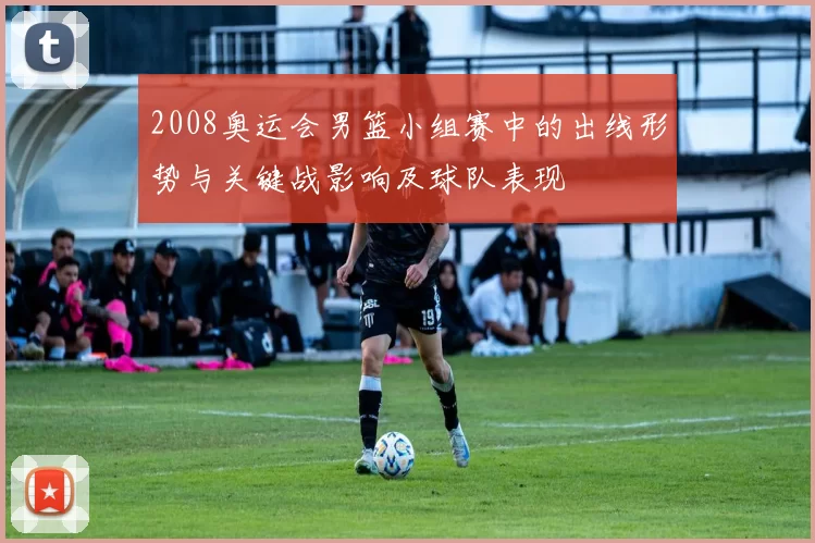 2008奥运会男篮小组赛中的出线形势与关键战影响及球队表现