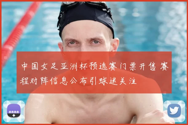 中国女足亚洲杯预选赛门票开售 赛程对阵信息公布引球迷关注