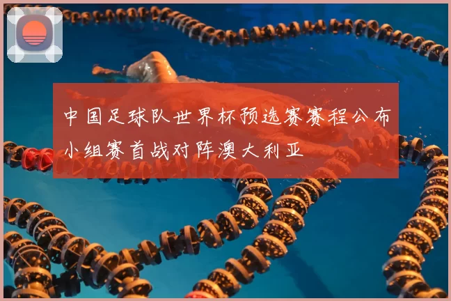 中国足球队世界杯预选赛赛程公布小组赛首战对阵澳大利亚