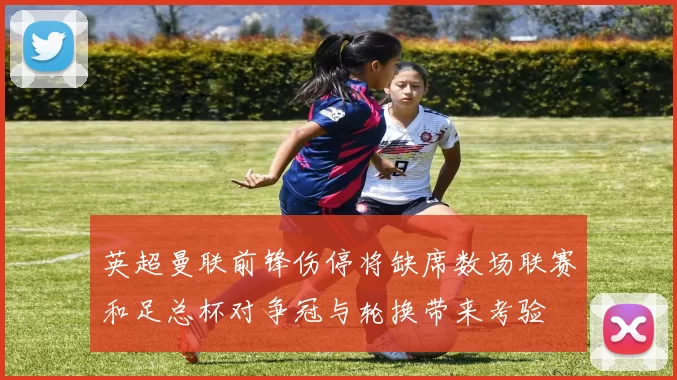 英超曼联前锋伤停将缺席数场联赛和足总杯对争冠与轮换带来考验