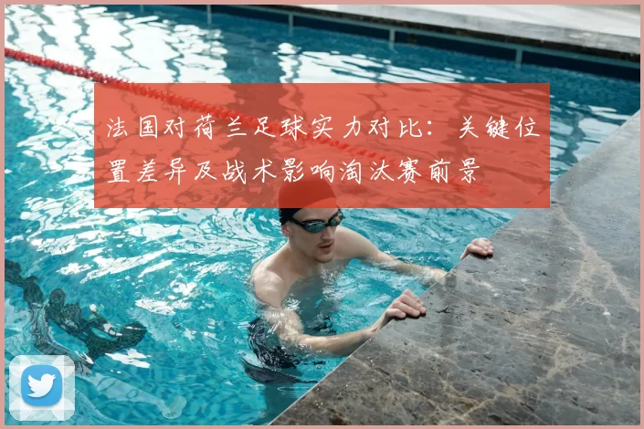 法国对荷兰足球实力对比：关键位置差异及战术影响淘汰赛前景