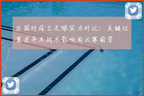 法国对荷兰足球实力对比：关键位置差异及战术影响淘汰赛前景