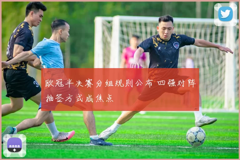 欧冠半决赛分组规则公布 四强对阵抽签方式成焦点