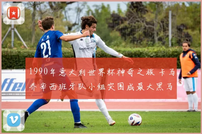 1990年意大利世界杯神奇之旅 卡马乔率西班牙队小组突围成最大黑马